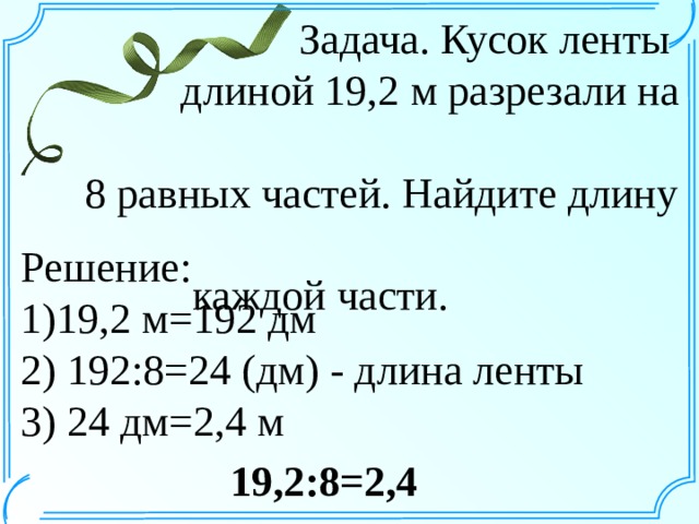  Задача. Кусок ленты  длиной 19,2 м разрезали на  8 равных частей. Найдите длину  каждой части. Решение: 1)19,2 м=192 дм 2) 192:8=24 (дм) - длина ленты 3) 24 дм=2,4 м 19,2:8=2,4 