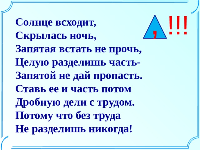 , !!! Солнце всходит,  Скрылась ночь,  Запятая встать не прочь,  Целую разделишь часть-  Запятой не дай пропасть.  Ставь ее и часть потом  Дробную дели с трудом.  Потому что без труда  Не разделишь никогда! 