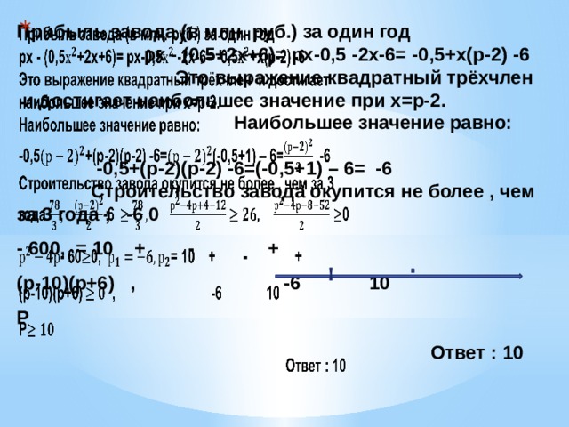 Прибыль завода (в млн. руб.) за один год рх - (0,5+2х+6)= рх-0,5 -2х-6= -0,5+х(р-2) -6 Это выражение квадратный трёхчлен и достигает наибольшее значение при х=р-2. Наибольшее значение равно: -0,5+(р-2)(р-2) -6=(-0,5+1) – 6= -6 Строительство завода окупится не более , чем за 3 года ; -6 0   - 600, = 10 + - + (р-10)(р+6) , -6 10 Р  Ответ : 10 