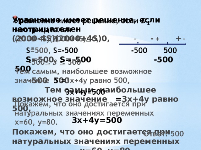    Уравнение имеет решение, если неотрицателен  (2000-4S)(2000+4S)0, - + -    S =500, S=-500 -500 500  -500  500 Тем самым, наибольшее возможное значение = 3х+4у равно 500,  3х+4у=500 Покажем, что оно достигается при натуральных значениях переменных х=60, у=80.  Ответ: 500 