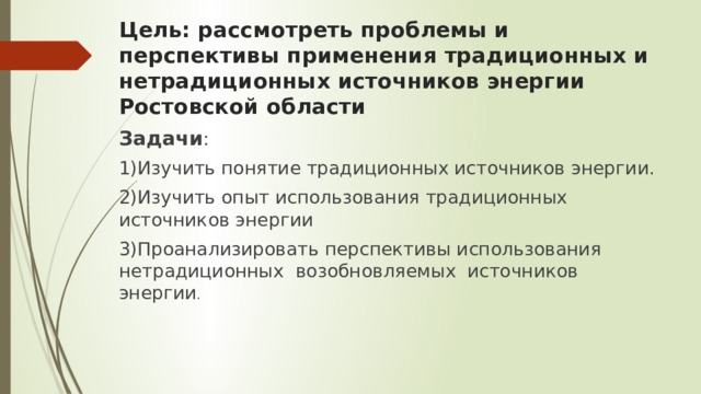 Цель: рассмотреть проблемы и перспективы применения традиционных и нетрадиционных источников энергии Ростовской области Задачи : 1)Изучить понятие традиционных источников энергии. 2)Изучить опыт использования традиционных источников энергии 3)Проанализировать перспективы использования нетрадиционных возобновляемых источников энергии . 