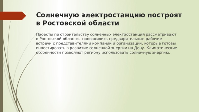 Солнечную электростанцию построят в Ростовской области Проекты по строительству солнечных электростанций рассматривают в Ростовской области, проводились предварительные рабочие встречи с представителями компаний и организаций, которые готовы инвестировать в развитие солнечной энергии на Дону. Климатические особенности позволяют региону использовать солнечную энергию. 