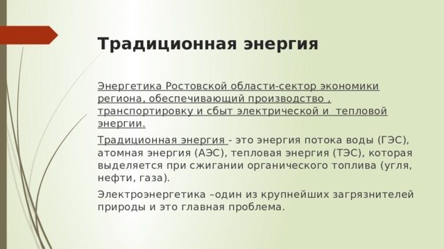 Традиционная энергия Энергетика Ростовской области-сектор экономики региона, обеспечивающий производство , транспортировку и сбыт электрической и тепловой энергии. Традиционная энергия - это энергия потока воды (ГЭС), атомная энергия (АЭС), тепловая энергия (ТЭС), которая выделяется при сжигании органического топлива (угля, нефти, газа). Электроэнергетика –один из крупнейших загрязнителей природы и это главная проблема. 