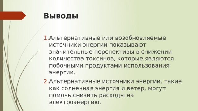 Выводы Альтернативные или возобновляемые источники энергии показывают значительные перспективы в снижении количества токсинов, которые являются побочными продуктами использования энергии. Альтернативные источники энергии, такие как солнечная энергия и ветер, могут помочь снизить расходы на электроэнергию. 