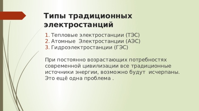 Типы традиционных электростанций Тепловые электростанции (ТЭС) Атомные Электростанции (АЭС) Гидроэлектростанции (ГЭС) При постоянно возрастающих потребностях современной цивилизации все традиционные источники энергии, возможно будут исчерпаны. Это ещё одна проблема . 