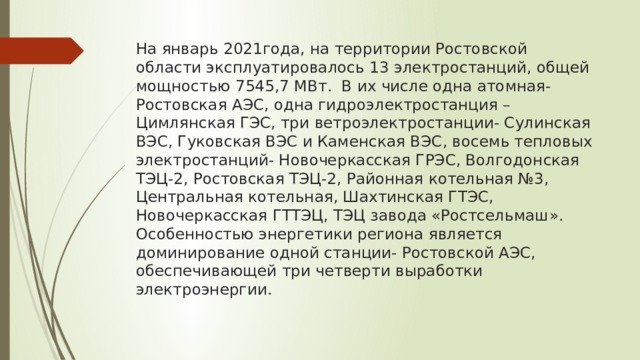 На январь 2021года, на территории Ростовской области эксплуатировалось 13 электростанций, общей мощностью 7545,7 МВт. В их числе одна атомная- Ростовская АЭС, одна гидроэлектростанция – Цимлянская ГЭС, три ветроэлектростанции- Сулинская ВЭС, Гуковская ВЭС и Каменская ВЭС, восемь тепловых электростанций- Новочеркасская ГРЭС, Волгодонская ТЭЦ-2, Ростовская ТЭЦ-2, Районная котельная №3, Центральная котельная, Шахтинская ГТЭС, Новочеркасская ГТТЭЦ, ТЭЦ завода «Ростсельмаш».  Особенностью энергетики региона является доминирование одной станции- Ростовской АЭС, обеспечивающей три четверти выработки электроэнергии. 