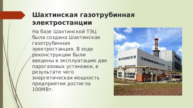 Шахтинская газотрубинная электростанции На базе Шахтинской ТЭЦ была создана Шахтинская газотрубинная эоектростанция. В ходе реконструкции были введены в эксплуатацию две парогазовых установки, в результате чего энергетическая мощность предприятия достигла 100МВт. 