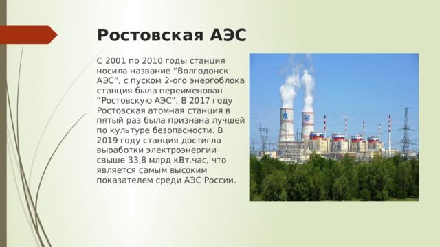 Ростовская АЭС С 2001 по 2010 годы станция носила название “Волгодонск АЭС”, с пуском 2-ого энергоблока станция была переименован “Ростовскую АЭС”. В 2017 году Ростовская атомная станция в пятый раз была признана лучшей по культуре безопасности. В 2019 году станция достигла выработки электроэнергии свыше 33,8 млрд кВт.час, что является самым высоким показателем среди АЭС России. 