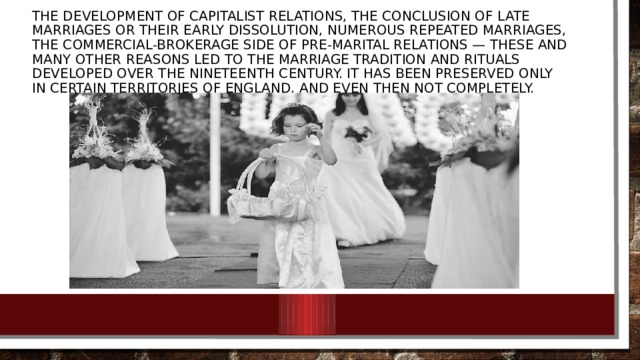 The development of capitalist relations, the conclusion of late marriages or their early dissolution, numerous repeated marriages, the commercial-brokerage side of pre-marital relations — these and many other reasons led to the marriage tradition and rituals developed over the nineteenth century. It has been preserved only in certain territories of England, and even then not completely.