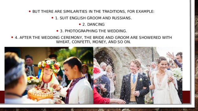 But there are similarities in the traditions, for example: 1. Suit English groom and Russians. 2. Dancing 3. Photographing the wedding. 4. After the wedding ceremony, the bride and groom are showered with wheat, confetti, money, and so on.