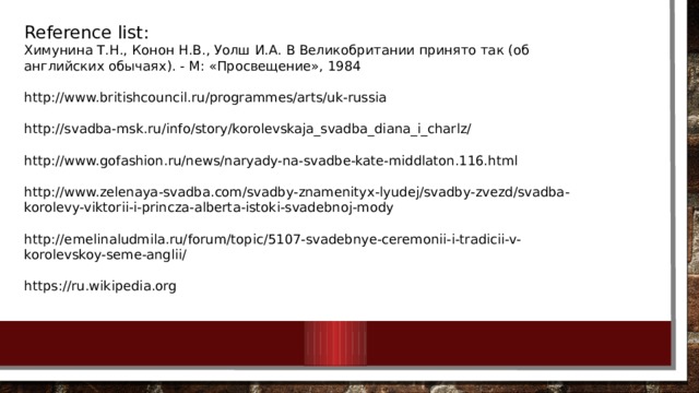 Reference list: Химунина Т.Н., Конон Н.В., Уолш И.А. В Великобритании принято так (об английских обычаях). - М: «Просвещение», 1984 http://www.britishcouncil.ru/programmes/arts/uk-russia http://svadba-msk.ru/info/story/korolevskaja_svadba_diana_i_charlz/ http://www.gofashion.ru/news/naryady-na-svadbe-kate-middlaton.116.html http://www.zelenaya-svadba.com/svadby-znamenityx-lyudej/svadby-zvezd/svadba-korolevy-viktorii-i-princza-alberta-istoki-svadebnoj-mody http://emelinaludmila.ru/forum/topic/5107-svadebnye-ceremonii-i-tradicii-v-korolevskoy-seme-anglii/ https://ru.wikipedia.org