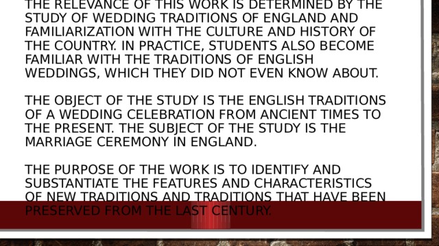 The relevance of this work is determined by the study of wedding traditions of England and familiarization with the culture and history of the country. In practice, students also become familiar with the traditions of English weddings, which they did not even know about.   The object of the study is the English traditions of a wedding celebration from ancient times to the present. The subject of the study is the marriage ceremony in England.   The purpose of the work is to identify and substantiate the features and characteristics of new traditions and traditions that have been preserved from the last century.
