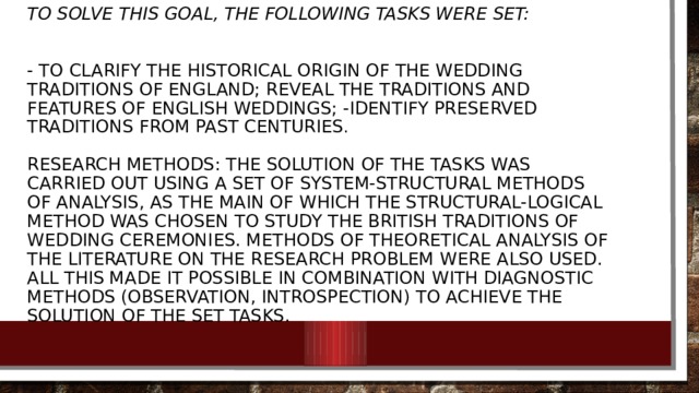 To solve this goal, the following tasks were set:    - to clarify the historical origin of the wedding traditions of England; reveal the traditions and features of English weddings; -identify preserved traditions from past centuries .   Research methods: the solution of the tasks was carried out using a set of system-structural methods of analysis, as the main of which the structural-logical method was chosen to study the British traditions of wedding ceremonies. Methods of theoretical analysis of the literature on the research problem were also used. All this made it possible in combination with diagnostic methods (observation, introspection) to achieve the solution of the set tasks.