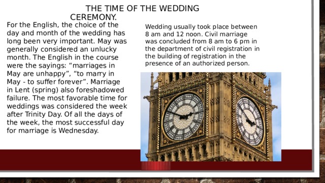 the time of the wedding ceremony. For the English, the choice of the day and month of the wedding has long been very important. May was generally considered an unlucky month. The English in the course were the sayings: “marriages in May are unhappy”, “to marry in May - to suffer forever”. Marriage in Lent (spring) also foreshadowed failure. The most favorable time for weddings was considered the week after Trinity Day. Of all the days of the week, the most successful day for marriage is Wednesday. Wedding usually took place between 8 am and 12 noon. Civil marriage was concluded from 8 am to 6 pm in the department of civil registration in the building of registration in the presence of an authorized person.