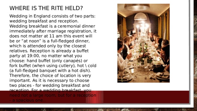 Where is the rite held? Wedding in England consists of two parts: wedding breakfast and reception. Wedding breakfast is a ceremonial dinner immediately after marriage registration, it does not matter at 11 am this event will be or “at noon” is a full-fledged dinner, which is attended only by the closest relatives. Reception is already a buffet party at 19:00, no matter what you choose: hand buffet (only canapés) or fork buffet (when using cutlery), hot \ cold (a full-fledged banquet with a hot dish). Therefore, the choice of location is very important. As it is necessary to choose two places - for wedding breakfast and reception. For a wedding breakfast, you need not a large room, but for a reception - a spacious one..