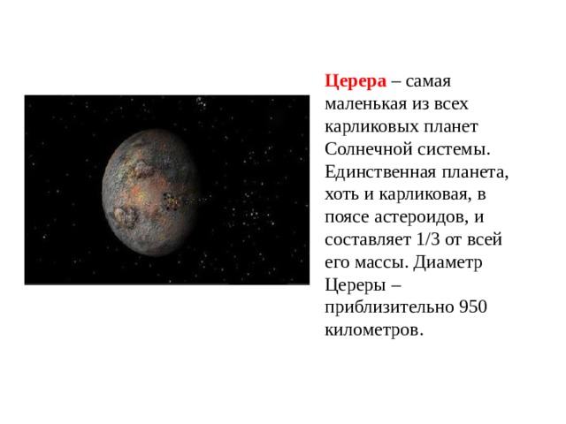 Церера – самая маленькая из всех карликовых планет Солнечной системы. Единственная планета, хоть и карликовая, в поясе астероидов, и составляет 1/3 от всей его массы. Диаметр Цереры – приблизительно 950 километров. 
