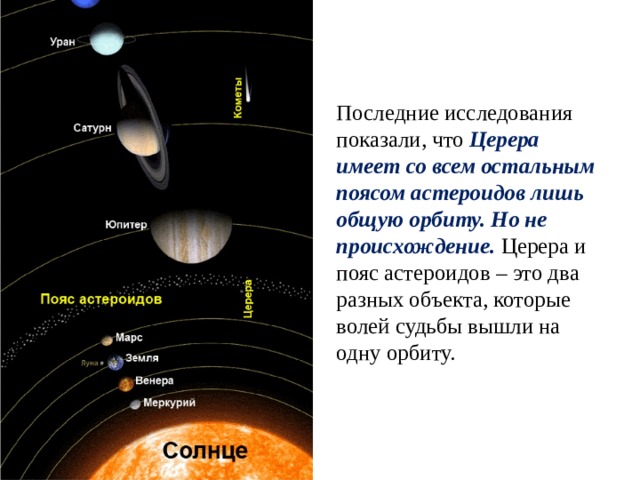 Последние исследования показали, что Церера имеет со всем остальным поясом астероидов лишь общую орбиту. Но не происхождение. Церера и пояс астероидов – это два разных объекта, которые волей судьбы вышли на одну орбиту. 
