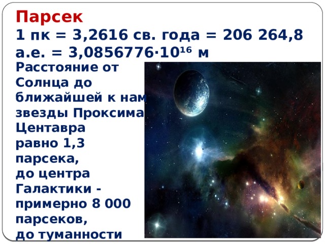 Парсек    1 пк = 3,2616 св. года = 206 264,8 а.е. = 3,0856776·10 ¹⁶  м Расстояние от Солнца до ближайшей к нам звезды Проксима Центавра равно 1,3 парсека, до центра Галактики - примерно 8 000 парсеков, до туманности Андромеды - 770 000 парсеков. 