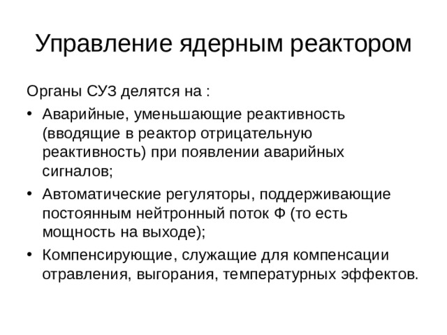 Управление ядерным реактором Органы СУЗ делятся на : Аварийные, уменьшающие реактивность (вводящие в реактор отрицательную реактивность) при появлении аварийных сигналов; Автоматические регуляторы, поддерживающие постоянным нейтронный поток Ф (то есть мощность на выходе); Компенсирующие, служащие для компенсации отравления, выгорания, температурных эффектов. 