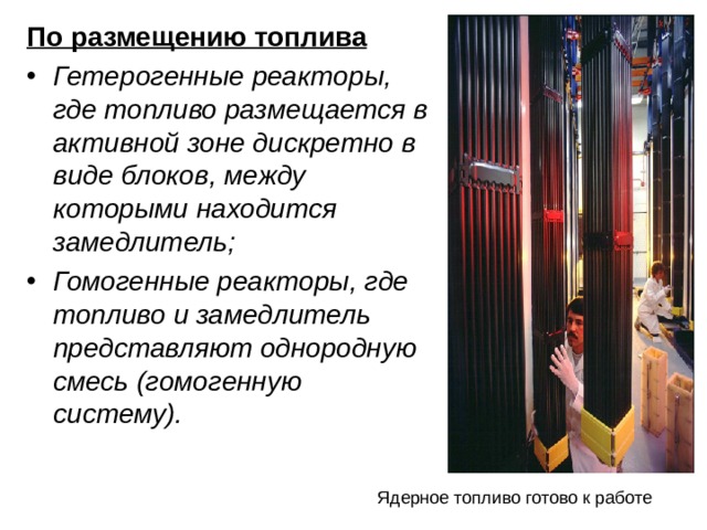 По размещению топлива Гетерогенные реакторы, где топливо размещается в активной зоне дискретно в виде блоков, между которыми находится замедлитель; Гомогенные реакторы, где топливо и замедлитель представляют однородную смесь (гомогенную систему). Ядерное топливо готово к работе 