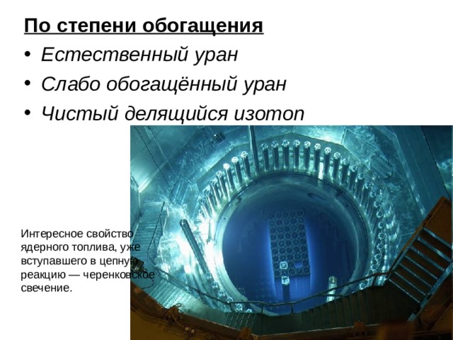 По степени обогащения Естественный уран Слабо обогащённый уран Чистый делящийся изотоп Интересное свойство ядерного топлива, уже вступавшего в цепную реакцию — черенковское свечение. 