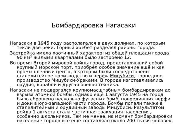 Бомбардировка Нагасаки Нагасаки в 1945 году располагался в двух долинах, по которым текли две реки. Горный хребет разделял районы города. Застройка имела хаотичный характер: из общей площади города 90 км² жилыми кварталами было застроено 12. Во время Второй мировой войны город, представлявший собой крупный морской порт, приобрёл особое значение ещё и как промышленный центр, в котором были сосредоточены сталелитейное производство и верфь Мицубиси , торпедное производство Мицубиси-Ураками. В городе изготавливались орудия, корабли и другая боевая техника. Нагасаки не подвергался крупномасштабным бомбардировкам до взрыва атомной бомбы, однако ещё 1 августа 1945 на город было сброшено несколько фугасных бомб, повредивших верфи и доки в юго-западной части города. Бомбы попали также в сталелитейный и орудийный заводы Мицубиси. Результатом рейда 1 августа стала частичная эвакуация населения, особенно школьников. Тем не менее, на момент бомбардировки население города всё ещё составляло около 200 тысяч человек.