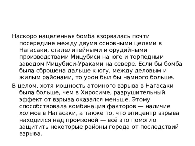 Наскоро нацеленная бомба взорвалась почти посередине между двумя основными целями в Нагасаки, сталелитейными и орудийными производствами Мицубиси на юге и торпедным заводом Мицубиси-Ураками на севере. Если бы бомба была сброшена дальше к югу, между деловым и жилым районами, то урон был бы намного больше. В целом, хотя мощность атомного взрыва в Нагасаки была больше, чем в Хиросиме, разрушительный эффект от взрыва оказался меньше. Этому способствовала комбинация факторов — наличие холмов в Нагасаки, а также то, что эпицентр взрыва находился над промзоной — всё это помогло защитить некоторые районы города от последствий взрыва.
