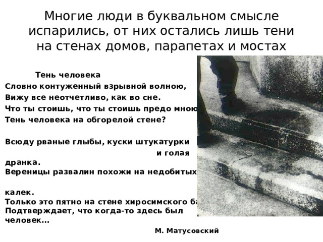 Многие люди в буквальном смысле испарились, от них остались лишь тени на стенах домов, парапетах и мостах Тень человека Словно контуженный взрывной волною, Вижу все неотчетливо, как во сне. Что ты стоишь, что ты стоишь предо мною, Тень человека на обгорелой стене? Всюду рваные глыбы, куски штукатурки и голая дранка. Вереницы развалин похожи на недобитых калек. Только это пятно на стене хиросимского банка Подтверждает, что когда-то здесь был человек… М. Матусовский