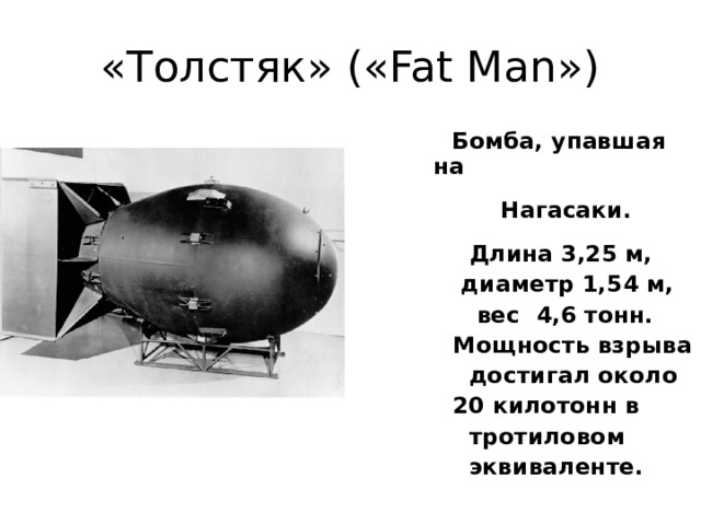 «Толстяк» («Fat Man») Бомба, упавшая на Нагасаки. Длина 3,25 м, диаметр 1,54 м, вес 4,6 тонн. Мощность взрыва достигал около 20 килотонн в тротиловом эквиваленте.