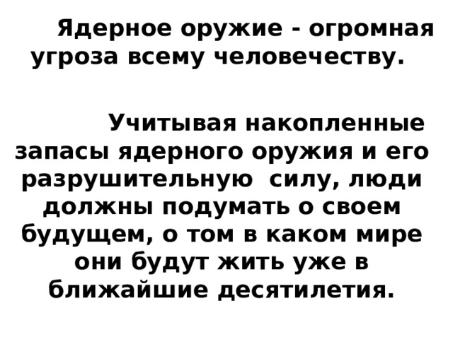 Ядерное оружие - огромная угроза всему человечеству. Учитывая накопленные запасы ядерного оружия и его разрушительную силу, люди должны подумать о своем будущем, о том в каком мире они будут жить уже в ближайшие десятилетия.