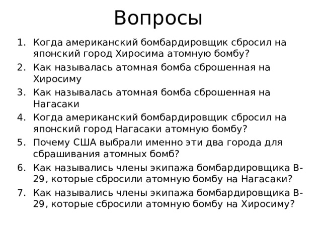 Вопросы Когда американский бомбардировщик сбросил на японский город Хиросима атомную бомбу? Как называлась атомная бомба сброшенная на Хиросиму Как называлась атомная бомба сброшенная на Нагасаки Когда американский бомбардировщик сбросил на японский город Нагасаки атомную бомбу? Почему США выбрали именно эти два города для сбрашивания атомных бомб? Как назывались члены экипажа бомбардировщика B-29, которые сбросили атомную бомбу на Нагасаки? Как назывались члены экипажа бомбардировщика B-29, которые сбросили атомную бомбу на Хиросиму?