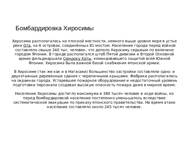 Бомбардировка Хиросимы Хиросима располагалась на плоской местности, немного выше уровня моря в устье реки Ота , на 6 островах, соединённых 81 мостом. Население города перед войной составляло свыше 340 тыс. человек, что делало Хиросиму седьмым по величине городом Японии. В городе располагался штаб Пятой дивизии и Второй Основной армии фельдмаршала Сюнроку Хаты , командовавшего защитой всей Южной Японии. Хиросима была важной базой снабжения японской армии. В Хиросиме (так же как и в Нагасаки) большинство застройки составляли одно- и двухэтажные деревянные здания с черепичными крышами. Фабрики располагались на окраинах города. Устаревшее пожарное оборудование и недостаточный уровень подготовки персонала создавал высокую опасность пожара даже в мирное время. Население Хиросимы достигло максимума в 380 тысяч человек в ходе войны, но перед бомбардировкой население постепенно уменьшалось вследствие систематической эвакуации по приказу японского правительства. На время атаки население составляло около 245 тысяч человек.