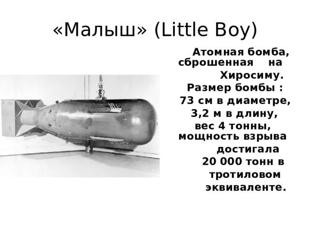 «Малыш» (Little Boy) Атомная бомба, сброшенная на Хиросиму. Размер бомбы : 73 см в диаметре, 3,2 м в длину, вес 4 тонны, мощность взрыва достигала 20 000 тонн в тротиловом эквиваленте.
