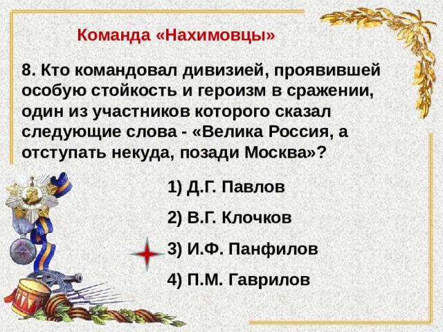 Команда «Нахимовцы» 8. Кто командовал дивизией, проявившей особую стойкость и героизм в сражении, один из участников которого сказал следующие слова - «Велика Россия, а отступать некуда, позади Москва»? 1) Д.Г. Павлов 2) В.Г. Клочков 3) И.Ф. Панфилов 4) П.М. Гаврилов 