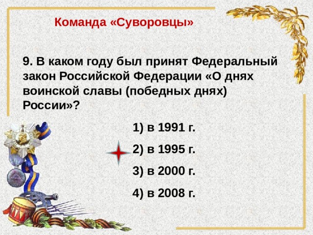 Команда «Суворовцы» 9. В каком году был принят Федеральный закон Российской Федерации «О днях воинской славы (победных днях) России»? 1) в 1991 г. 2) в 1995 г. 3) в 2000 г. 4) в 2008 г. 