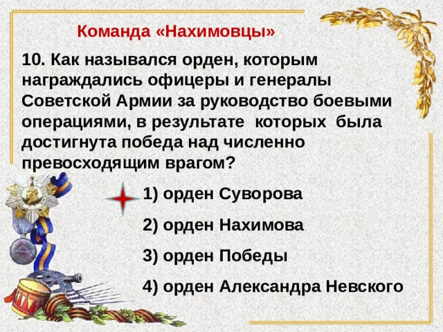 Команда «Нахимовцы» 10. Как назывался орден, которым награждались офицеры и генералы Советской Армии за руководство боевыми операциями, в результате которых была достигнута победа над численно превосходящим врагом? 1) орден Суворова 2) орден Нахимова 3) орден Победы 4) орден Александра Невского 