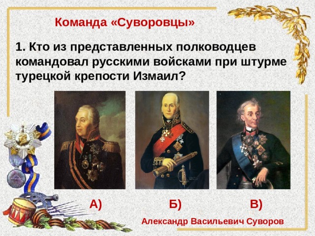 Команда «Суворовцы» 1. Кто из представленных полководцев командовал русскими войсками при штурме турецкой крепости Измаил?  А)   Б)   В) Александр Васильевич Суворов 