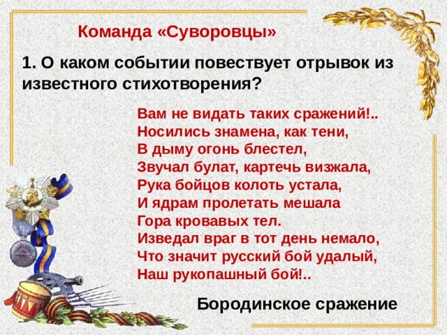 Команда «Суворовцы» 1. О каком событии повествует отрывок из известного стихотворения? Вам не видать таких сражений!.. Носились знамена, как тени, В дыму огонь блестел, Звучал булат, картечь визжала, Рука бойцов колоть устала, И ядрам пролетать мешала Гора кровавых тел. Изведал враг в тот день немало, Что значит русский бой удалый, Наш рукопашный бой!.. Бородинское сражение 