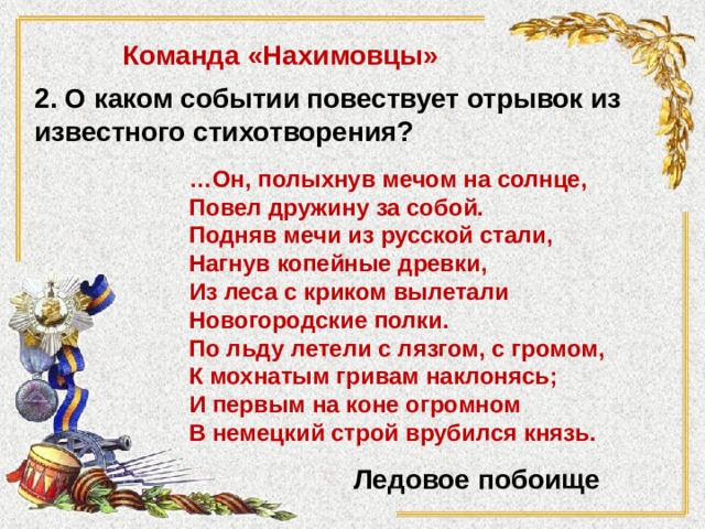 Команда «Нахимовцы» 2. О каком событии повествует отрывок из известного стихотворения? … Он, полыхнув мечом на солнце,   Повел дружину за собой.   Подняв мечи из русской стали,   Нагнув копейные древки,   Из леса с криком вылетали  Новогородские полки.   По льду летели с лязгом, с громом,   К мохнатым гривам наклонясь;   И первым на коне огромном   В немецкий строй врубился князь. Ледовое побоище 