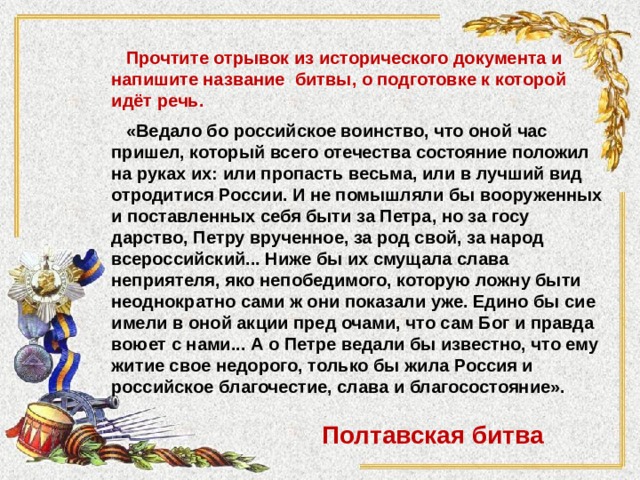  Прочтите отрывок из исторического документа и напишите название битвы, о подготовке к которой идёт речь.   «Ведало бо российское воинство, что оной час пришел, который всего отечества состояние положил на руках их: или пропасть весьма, или в лучший вид отродитися России. И не помышляли бы вооруженных и поставленных себя быти за Петра, но за госу­дарство, Петру врученное, за род свой, за народ всероссийский... Ниже бы их смущала слава неприятеля, яко непобедимого, кото­рую ложну быти неоднократно сами ж они показали уже. Едино бы сие имели в оной акции пред очами, что сам Бог и правда воюет с нами... А о Петре ведали бы известно, что ему житие свое недорого, только бы жила Россия и российское благочестие, слава и благосостояние». Полтавская битва 