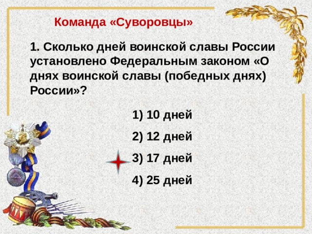 Команда «Суворовцы» 1. Сколько дней воинской славы России установлено Федеральным законом «О днях воинской славы (победных днях) России»?  1) 10 дней 2) 12 дней 3) 17 дней 4) 25 дней 