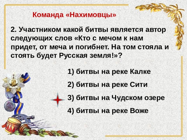 Команда «Нахимовцы» 2. Участником какой битвы является автор следующих слов «Кто с мечом к нам придет, от меча и погибнет. На том стояла и стоять будет Русская земля!»?  1) битвы на реке Калке 2) битвы на реке Сити 3) битвы на Чудском озере 4) битвы на реке Воже 