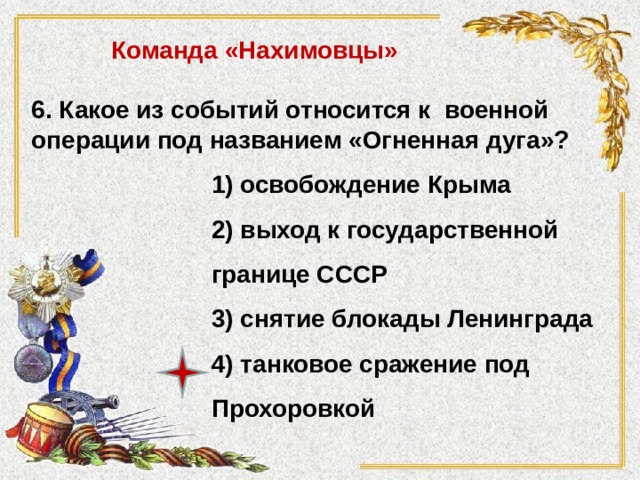 Команда «Нахимовцы» 6. Какое из событий относится к военной операции под названием «Огненная дуга»? 1) освобождение Крыма 2) выход к государственной границе СССР 3) снятие блокады Ленинграда 4) танковое сражение под Прохоровкой 