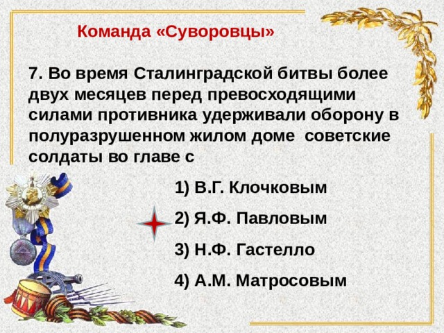 Команда «Суворовцы» 7. Во время Сталинградской битвы более двух месяцев перед превосходящими силами противника удерживали оборону в полуразрушенном жилом доме советские солдаты во главе с 1) В.Г. Клочковым 2) Я.Ф. Павловым 3) Н.Ф. Гастелло 4) А.М. Матросовым 