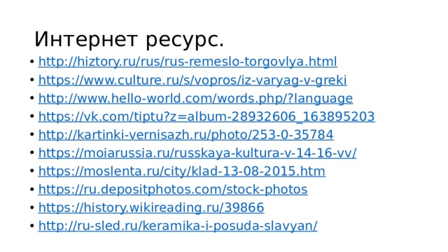 Интернет ресурс. http :// hiztory.ru/rus/rus-remeslo-torgovlya.html https :// www.culture.ru/s/vopros/iz-varyag-v-greki http ://www.hello-world.com/words.php/? language https:// vk.com/tiptu?z=album-28932606_163895203 http:// kartinki-vernisazh.ru/photo/253-0-35784 https ://moiarussia.ru/russkaya-kultura-v-14-16-vv / https :// moslenta.ru/city/klad-13-08-2015.htm https :// ru.depositphotos.com/stock-photos https :// history.wikireading.ru/39866 http ://ru-sled.ru/keramika-i-posuda-slavyan / 