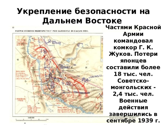 Укрепление безопасности на Дальнем Востоке В мае на монголо-маньчжурской границе в районе реки Халхин-Гол шли широкомасштабные боевые действия с участием с обеих сторон стрелковых дивизий , танковых бригад и авиации. Частями Красной Армии командовал комкор Г. К. Жуков. Потери японцев составили более 18 тыс. чел. Советско-монгольских - 2,4 тыс. чел. Военные действия завершились в сентябре 1939 г.  