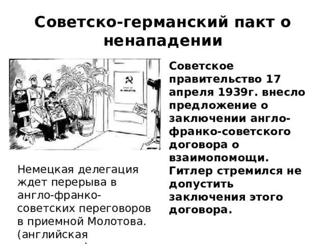 Советско-германский пакт о ненападении Советское правительство 17 апреля 1939г. внесло предложение о заключении англо-франко-советского договора о взаимопомощи. Гитлер стремился не допустить заключения этого договора. Немецкая делегация ждет перерыва в англо-франко-советских переговоров в приемной Молотова. (английская карикатура) 