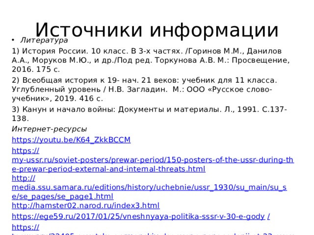 Источники информации Литература 1) История России. 10 класс. В 3-х частях. /Горинов М.М., Данилов А.А., Моруков М.Ю., и др./Под ред. Торкунова А.В. М.: Просвещение, 2016. 175 с. 2) Всеобщая история к 19- нач. 21 веков: учебник для 11 класса. Углубленный уровень / Н.В. Загладин. М.: ООО «Русское слово-учебник», 2019. 416 с. 3) Канун и начало войны: Документы и материалы. Л., 1991. С.137-138. Интернет-ресурсы https ://youtu.be/K64_ZkkBCCM https :// my-ussr.ru/soviet-posters/prewar-period/150-posters-of-the-ussr-during-the-prewar-period-external-and-internal-threats.html http:// media.ssu.samara.ru/editions/history/uchebnie/ussr_1930/su_main/su_se/se_pages/se_page1.html http:// hamster02.narod.ru/index3.html https://ege59.ru/2017/01/25/vneshnyaya-politika-sssr-v-30-e-gody / https:// topwar.ru/32405-sovetsko-germanskiy-dogovor-o-nenapadenii-ot-23-avgusta-1939g-chast-1.html 