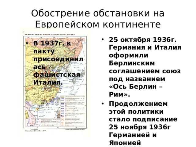 Обострение обстановки на Европейском континенте 25 октября 1936г. Германия и Италия оформили Берлинским соглашением союз под названием «Ось Берлин – Рим». Продолжением этой политики стало подписание 25 ноября 1936г Германией и Японией «Антикоминтерновского пакта».   В 1937г. к пакту присоединилась фашистская Италия. 