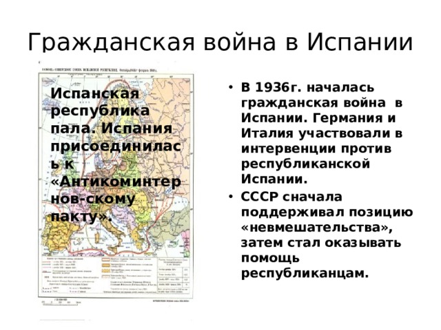 Гражданская война в Испании В 1936г. началась гражданская война в Испании. Германия и Италия участвовали в интервенции против республиканской Испании. СССР сначала поддерживал позицию «невмешательства», затем стал оказывать помощь республиканцам.  Испанская республика пала. Испания присоединилась к «Антикоминтернов-скому пакту». 